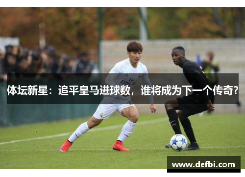 体坛新星：追平皇马进球数，谁将成为下一个传奇？